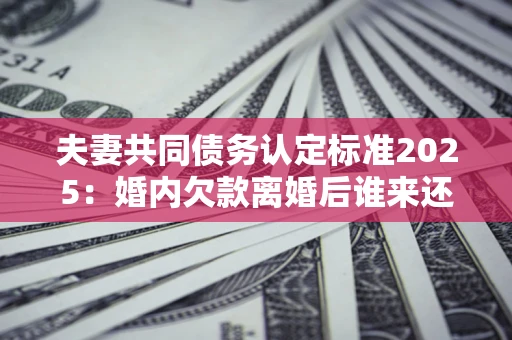 济南夫妻共同债务认定标准2025:婚内欠款离婚后谁来还? 济南夫妻共同债务认定标准2025:婚内欠款离婚后谁来还?