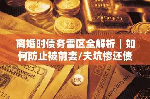 济南离婚时债务雷区全解析｜如何防止被前妻/夫坑惨还债？